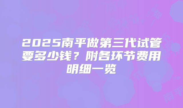2025南平做第三代试管要多少钱?附各环节费用明细一览