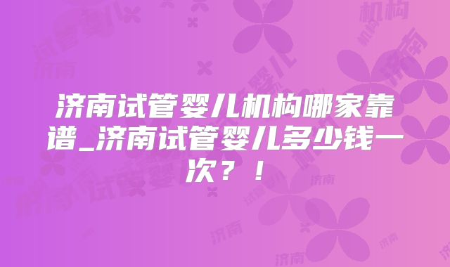 济南试管婴儿机构哪家靠谱_济南试管婴儿多少钱一次？！