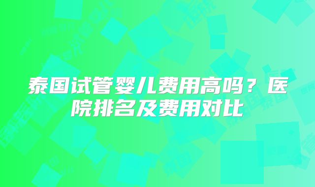 泰国试管婴儿费用高吗？医院排名及费用对比