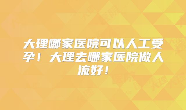 大理哪家医院可以人工受孕！大理去哪家医院做人流好！