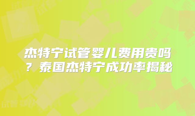 杰特宁试管婴儿费用贵吗？泰国杰特宁成功率揭秘