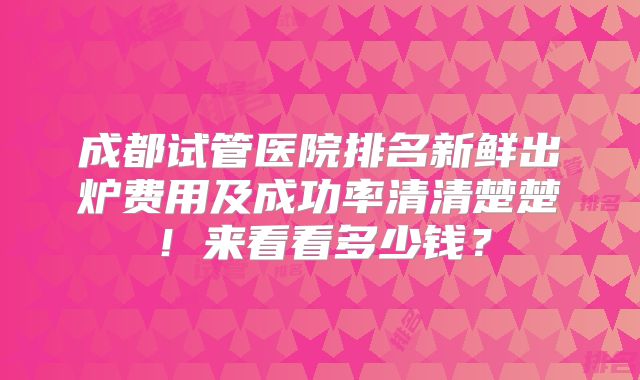 成都试管医院排名新鲜出炉费用及成功率清清楚楚!来看看多少钱?