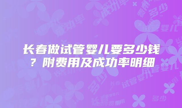 长春做试管婴儿要多少钱？附费用及成功率明细