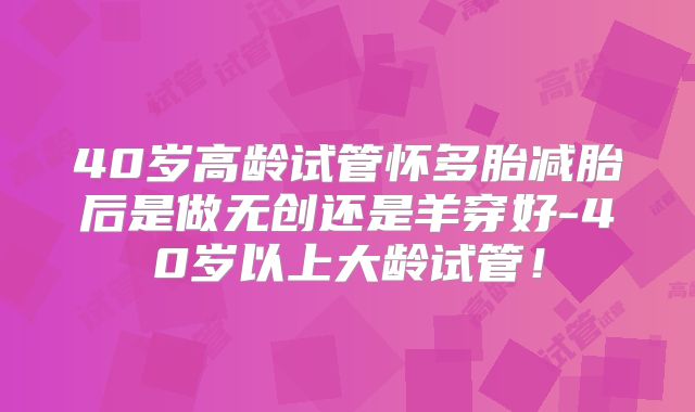 40岁高龄试管怀多胎减胎后是做无创还是羊穿好-40岁以上大龄试管!