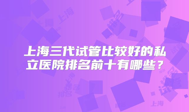 上海三代试管比较好的私立医院排名前十有哪些？