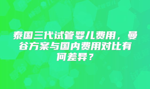 泰国三代试管婴儿费用,曼谷方案与国内费用对比有何差异?
