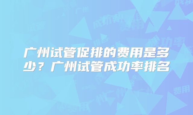 广州试管促排的费用是多少?广州试管成功率排名