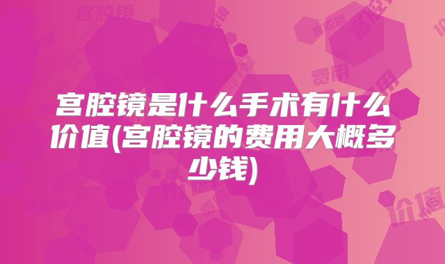 宫腔镜是什么手术有什么价值(宫腔镜的费用大概多少钱)