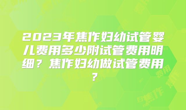 2023年焦作妇幼试管婴儿费用多少附试管费用明细？焦作妇幼做试管费用？