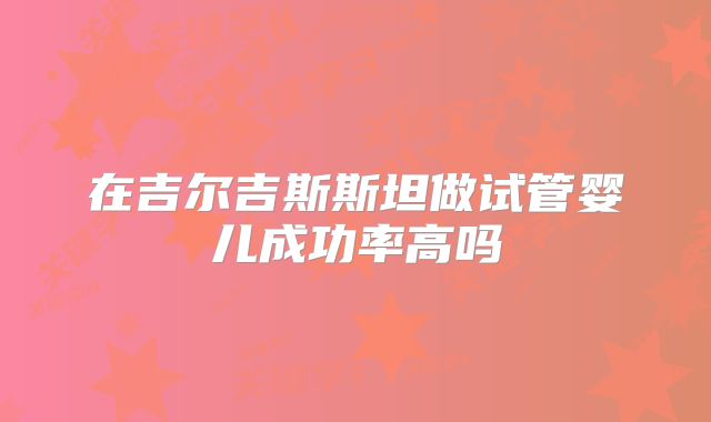在吉尔吉斯斯坦做试管婴儿成功率高吗