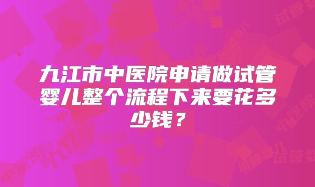 九江市中医院申请做试管婴儿整个流程下来要花多少钱?