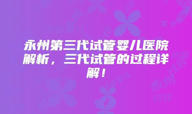 永州第三代试管婴儿医院解析,三代试管的过程详解!