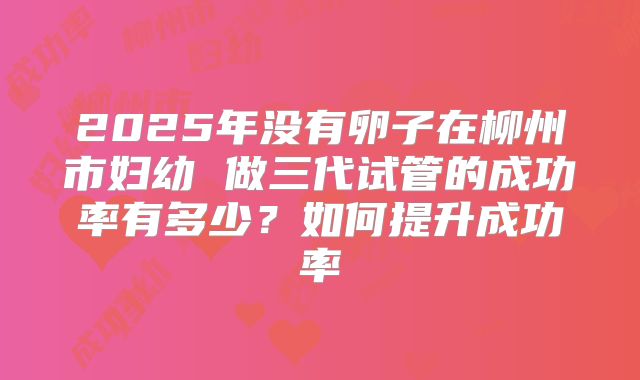 2025年没有卵子在柳州市妇幼 做三代试管的成功率有多少？如何提升成功率