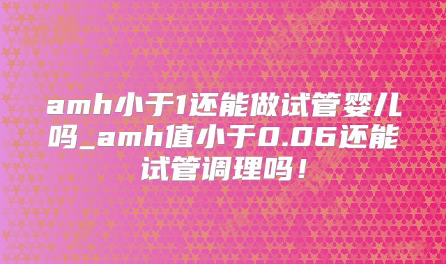 amh小于1还能做试管婴儿吗_amh值小于0.06还能试管调理吗！