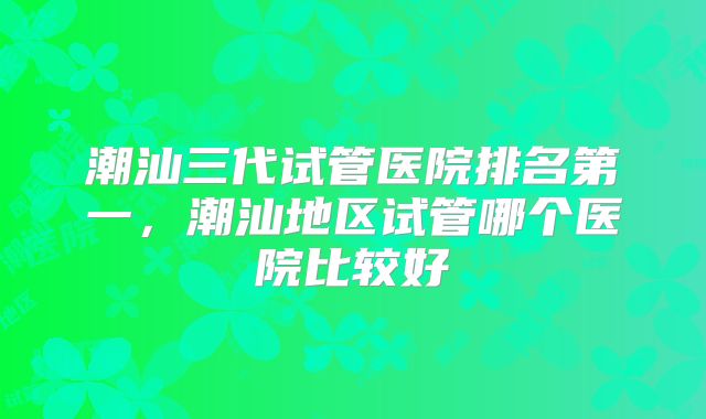 潮汕三代试管医院排名第一,潮汕地区试管哪个医院比较好