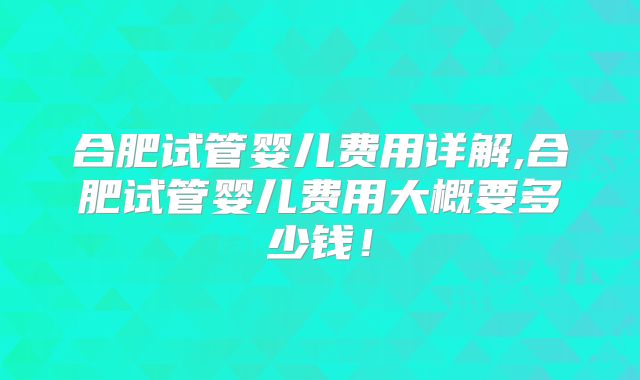 合肥试管婴儿费用详解,合肥试管婴儿费用大概要多少钱！