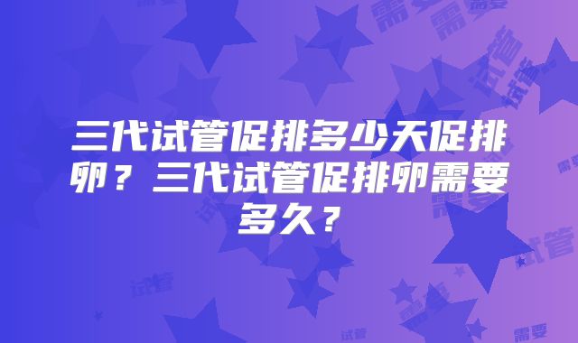 三代试管促排多少天促排卵？三代试管促排卵需要多久？