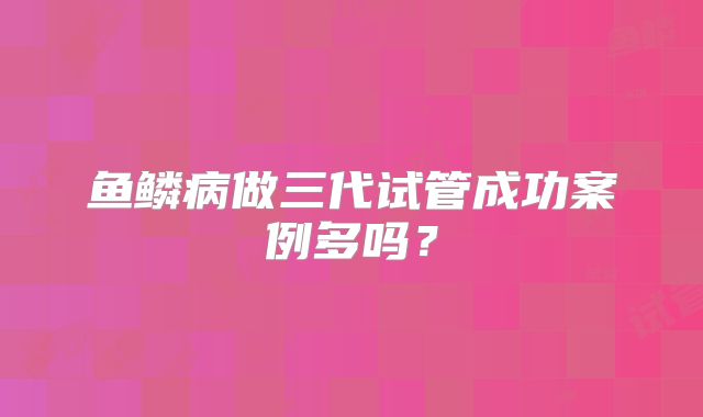 鱼鳞病做三代试管成功案例多吗?