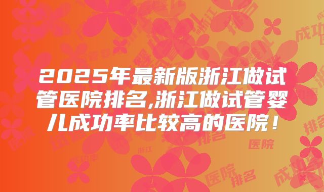 2025年最新版浙江做试管医院排名,浙江做试管婴儿成功率比较高的医院!