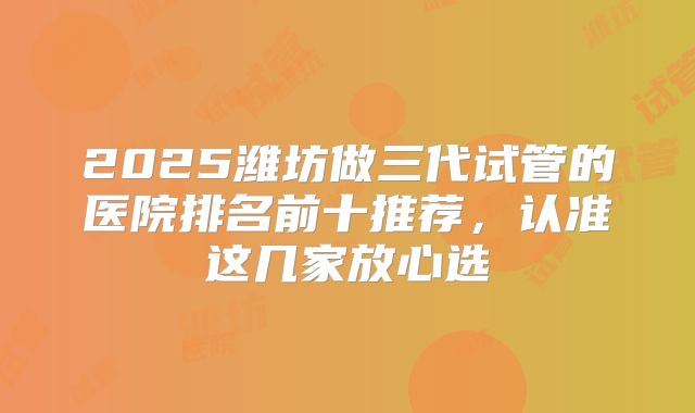 2025潍坊做三代试管的医院排名前十推荐，认准这几家放心选