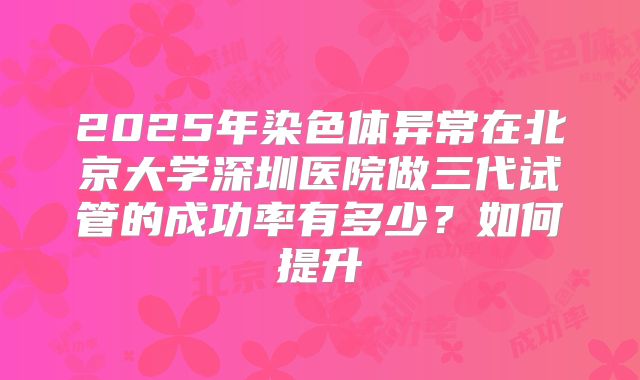 2025年染色体异常在北京大学深圳医院做三代试管的成功率有多少?如何提升