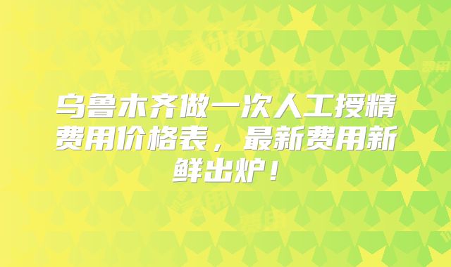 乌鲁木齐做一次人工授精费用价格表，最新费用新鲜出炉！