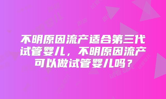 不明原因流产适合第三代试管婴儿，不明原因流产可以做试管婴儿吗？