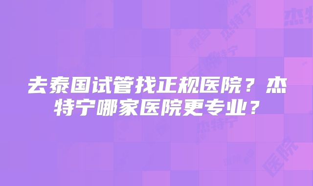 去泰国试管找正规医院？杰特宁哪家医院更专业？