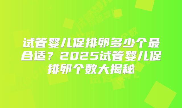 试管婴儿促排卵多少个最合适？2025试管婴儿促排卵个数大揭秘