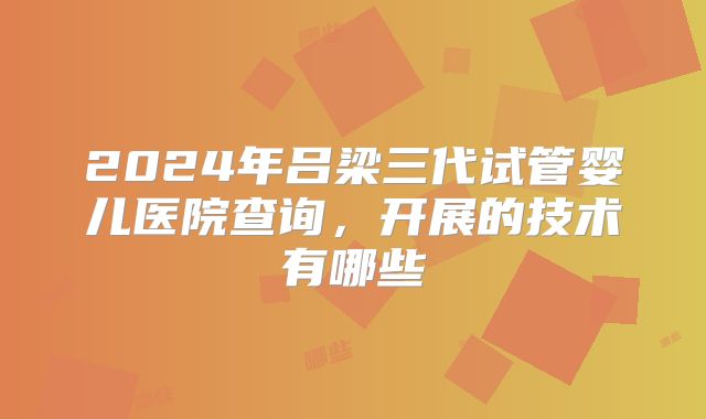 2024年吕梁三代试管婴儿医院查询，开展的技术有哪些