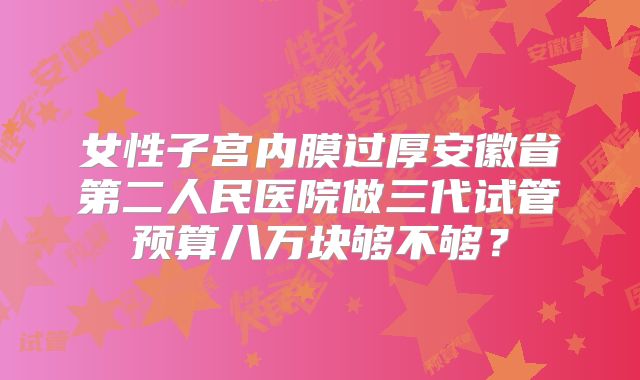 女性子宫内膜过厚安徽省第二人民医院做三代试管预算八万块够不够?