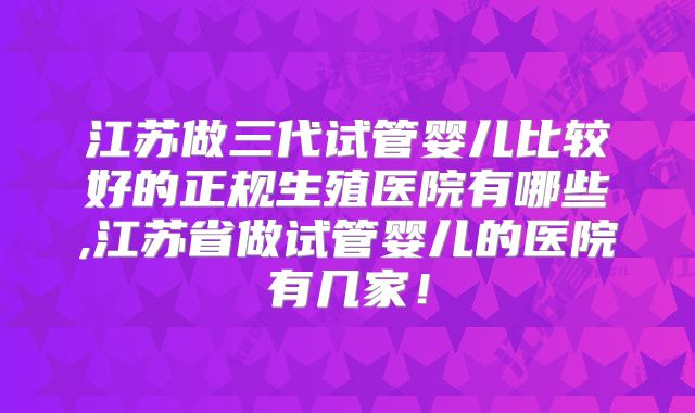 江苏做三代试管婴儿比较好的正规生殖医院有哪些,江苏省做试管婴儿的医院有几家！