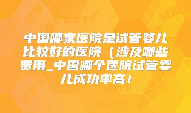 中国哪家医院是试管婴儿比较好的医院(涉及哪些费用_中国哪个医院试管婴儿成功率高!