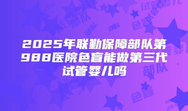 2025年联勤保障部队第988医院色盲能做第三代试管婴儿吗