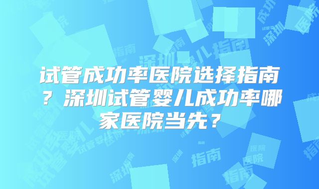 试管成功率医院选择指南?深圳试管婴儿成功率哪家医院当先?