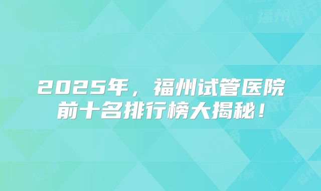 2025年，福州试管医院前十名排行榜大揭秘！