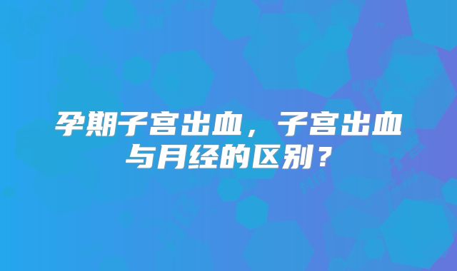 孕期子宫出血,子宫出血与月经的区别?