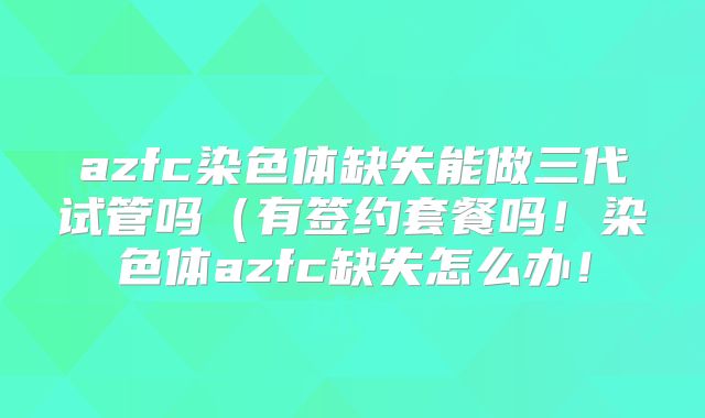 azfc染色体缺失能做三代试管吗（有签约套餐吗！染色体azfc缺失怎么办！