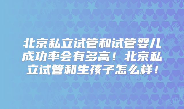 北京私立试管和试管婴儿成功率会有多高！北京私立试管和生孩子怎么样！