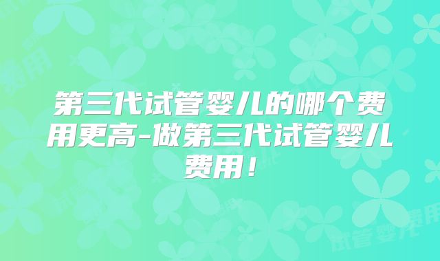 第三代试管婴儿的哪个费用更高-做第三代试管婴儿费用！