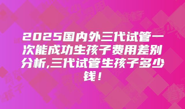 2025国内外三代试管一次能成功生孩子费用差别分析,三代试管生孩子多少钱！
