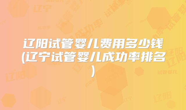 辽阳试管婴儿费用多少钱(辽宁试管婴儿成功率排名)