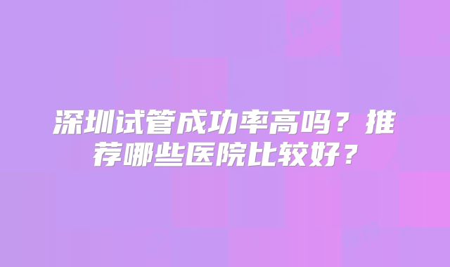深圳试管成功率高吗？推荐哪些医院比较好？