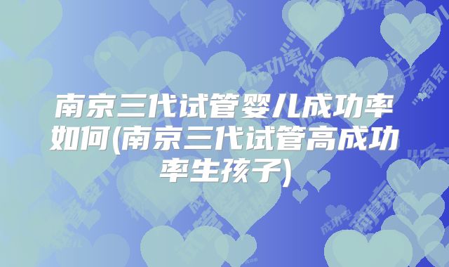 南京三代试管婴儿成功率如何(南京三代试管高成功率生孩子)