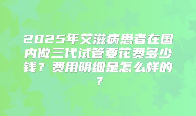 2025年艾滋病患者在国内做三代试管要花费多少钱?费用明细是怎么样的?
