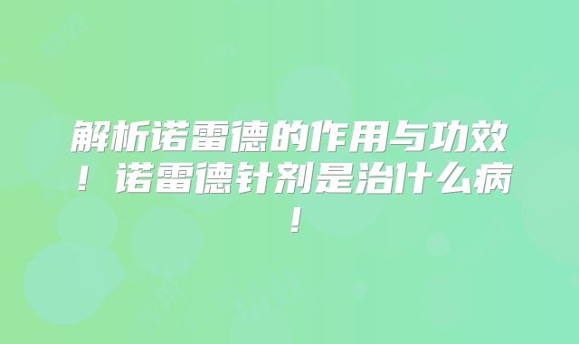 解析诺雷德的作用与功效！诺雷德针剂是治什么病！