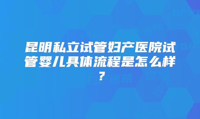 昆明私立试管妇产医院试管婴儿具体流程是怎么样?
