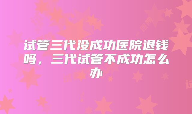 试管三代没成功医院退钱吗，三代试管不成功怎么办