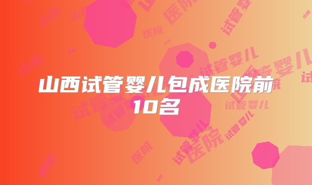 山西试管婴儿包成医院前10名
