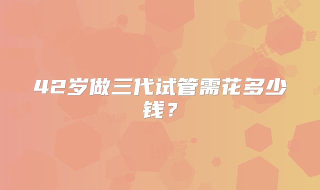 42岁做三代试管需花多少钱？